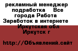 рекламный менеджер (подработка) - Все города Работа » Заработок в интернете   . Иркутская обл.,Иркутск г.